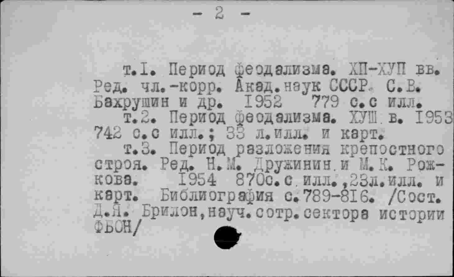 ﻿2
т.I. Период феодализма. ХП-ХУП вв. Ред. чл.-корр. Акад, наук СССР. С. В. Бахрушин и др. 1952	779 с. с илл.
т.2. Период феодализма. ХУШ в. 1953 742 с. с илл. ; 33 л. илл. и карт.
т.З. Период разложения крепостного строя. Ред. H.М. Дружинин, и М. К. Рожкова. 1954 87Qc. с. илл. ,23л.илл. и карт. Библиография с.789-816. /Сост. Д.Я. Брилон,науч.сотр.сектора истории ФьбН/	а,